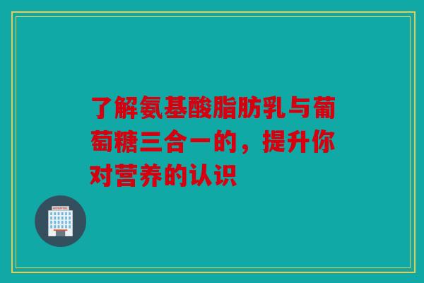 了解氨基酸脂肪乳与葡萄糖三合一的，提升你对营养的认识