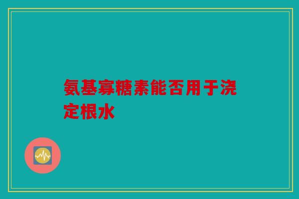 氨基寡糖素能否用于浇定根水
