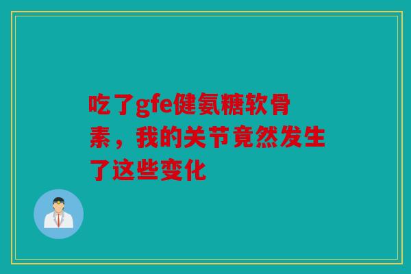 吃了gfe健氨糖软骨素，我的关节竟然发生了这些变化