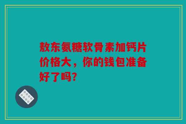 敖东氨糖软骨素加钙片价格大，你的钱包准备好了吗？