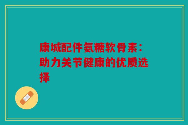 康城配件氨糖软骨素:助力关节健康的优质选择-第1张图片-关节骑士 康城配件氨糖软骨素:助力关节健康的优质选择-第1张图片-关节骑士