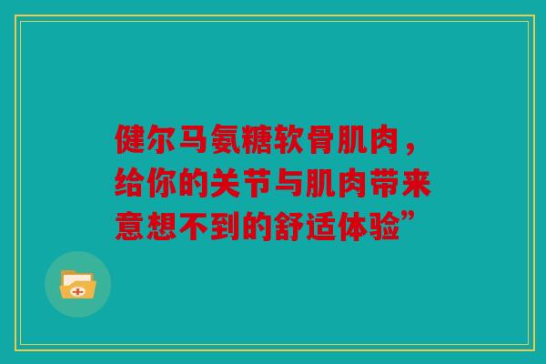 健尔马氨糖软骨肌肉，给你的关节与肌肉带来意想不到的舒适体验”
