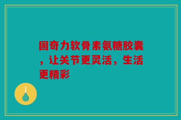 固奇力软骨素氨糖胶囊，让关节更灵活，生活更精彩