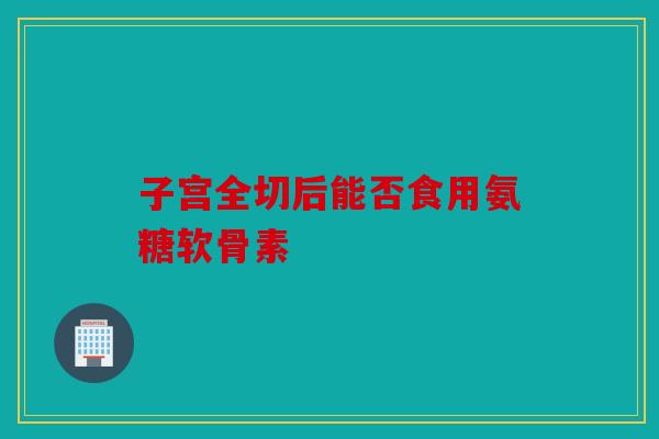 子宫全切后能否食用氨糖软骨素-第1张图片-关节骑士