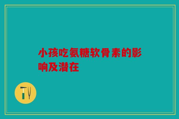小孩吃氨糖软骨素的影响及潜在