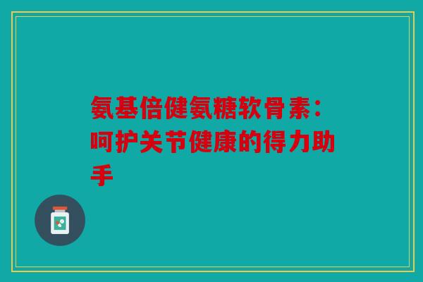 氨基倍健氨糖软骨素：呵护关节健康的得力助手