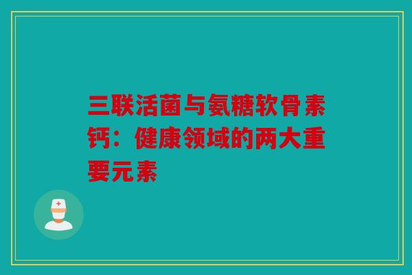 三联活菌与氨糖软骨素钙:健康领域的两大重要元素-第1张图片-关节骑士 三联活菌与氨糖软骨素钙:健康领域的两大重要元素-第1张图片-关节骑士