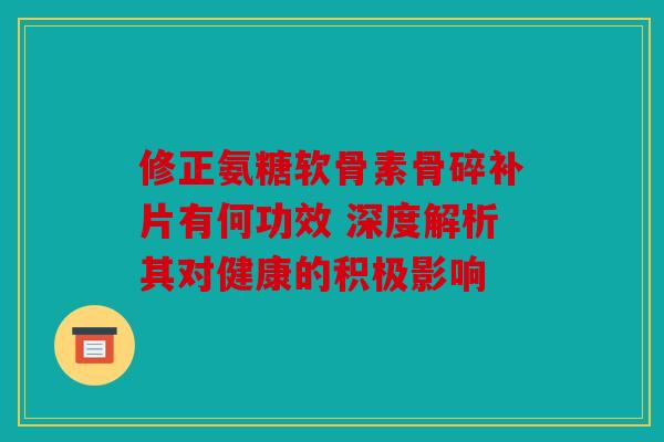 修正氨糖软骨素骨碎补片有何功效 深度解析其对健康的积极影响