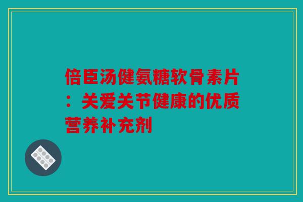 倍臣汤健氨糖软骨素片：关爱关节健康的优质营养补充剂