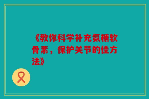 《教你科学补充氨糖软骨素，保护关节的佳方法》