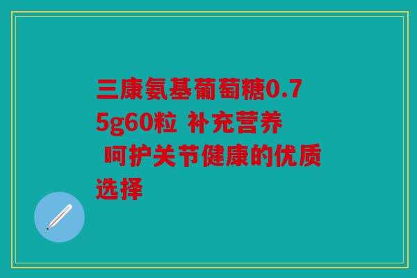 三康氨基葡萄糖0.75g60粒 补充营养 呵护关节健康的优质选择