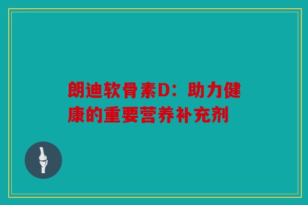 朗迪软骨素D：助力健康的重要营养补充剂