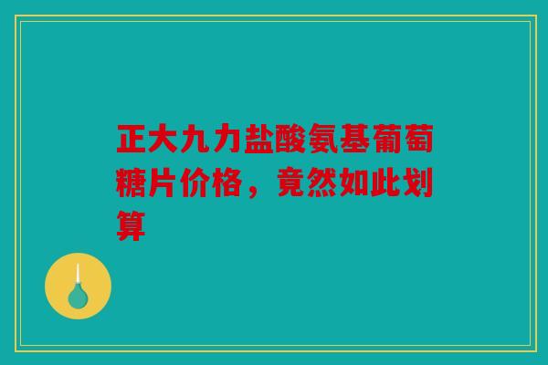 正大九力盐酸氨基葡萄糖片价格，竟然如此划算