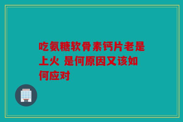 吃氨糖软骨素钙片老是上火 是何原因又该如何应对