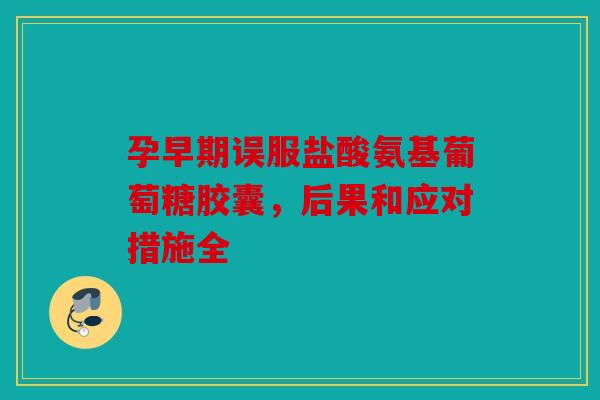 孕早期误服盐酸氨基葡萄糖胶囊，后果和应对措施全