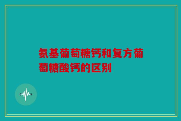 氨基葡萄糖钙和复方葡萄糖酸钙的区别