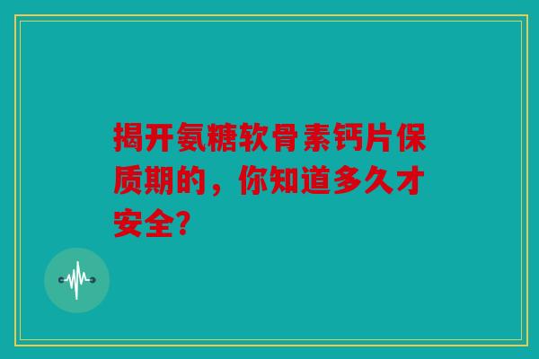 揭开氨糖软骨素钙片保质期的，你知道多久才安全？-第1张图片-关节骑士