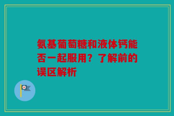 氨基葡萄糖和液体钙能否一起服用？了解前的误区解析-第1张图片-关节骑士