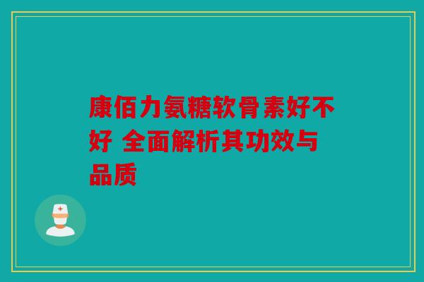 康佰力氨糖软骨素好不好 全面解析其功效与品质