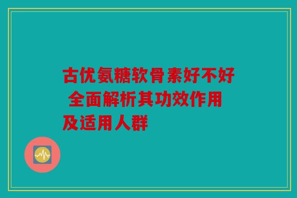 古优氨糖软骨素好不好 全面解析其功效作用及适用人群