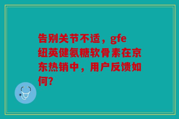 告别关节不适，gfe纽英健氨糖软骨素在京东热销中，用户反馈如何？