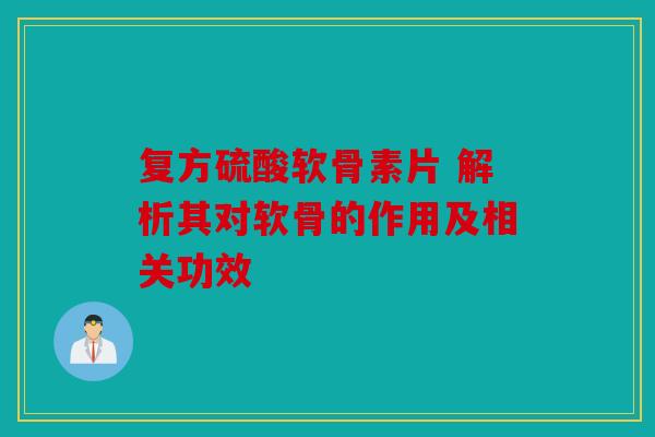 复方硫酸软骨素片 解析其对软骨的作用及相关功效