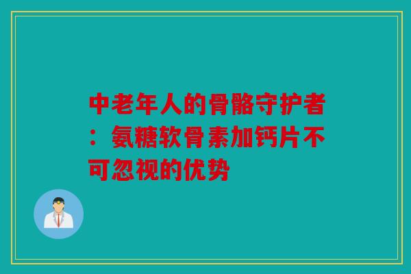 中老年人的骨骼守护者：氨糖软骨素加钙片不可忽视的优势