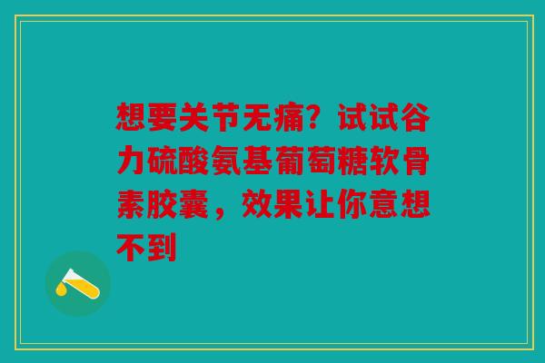 想要关节无痛？试试谷力硫酸氨基葡萄糖软骨素胶囊，效果让你意想不到