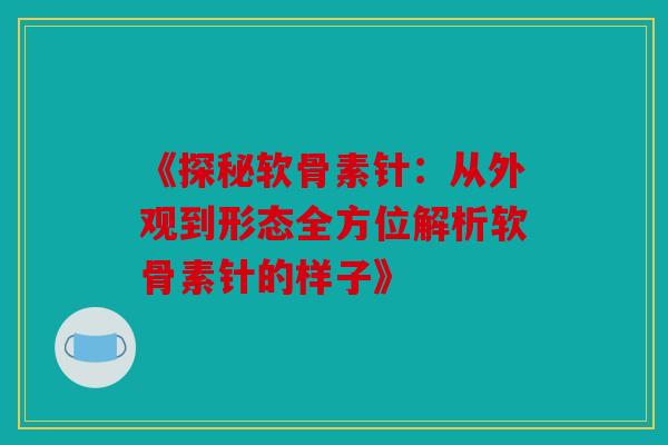 《探秘软骨素针：从外观到形态全方位解析软骨素针的样子》-第1张图片-关节骑士