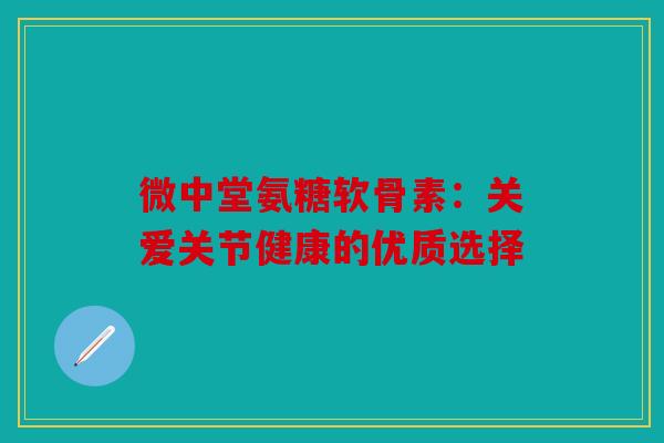 微中堂氨糖软骨素：关爱关节健康的优质选择-第1张图片-关节骑士