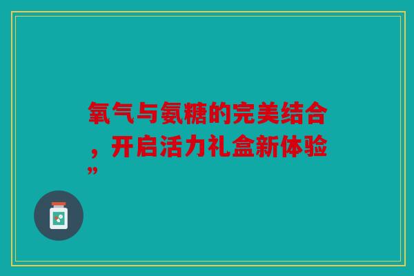氧气与氨糖的完美结合，开启活力礼盒新体验”