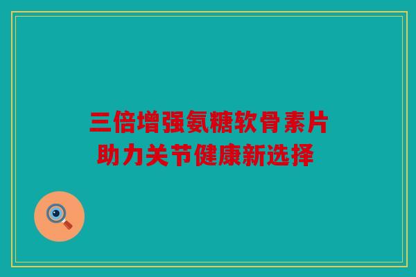 三倍增强氨糖软骨素片 助力关节健康新选择