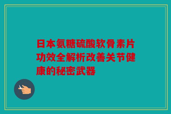 日本氨糖硫酸软骨素片功效全解析改善关节健康的秘密武器