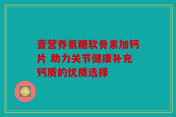 壹营养氨糖软骨素加钙片 助力关节健康补充钙质的优质选择