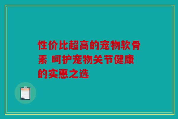性价比超高的宠物软骨素 呵护宠物关节健康的实惠之选