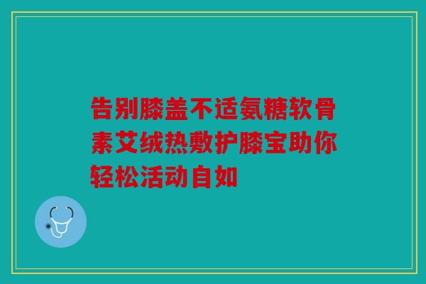告别膝盖不适氨糖软骨素艾绒热敷护膝宝助你轻松活动自如