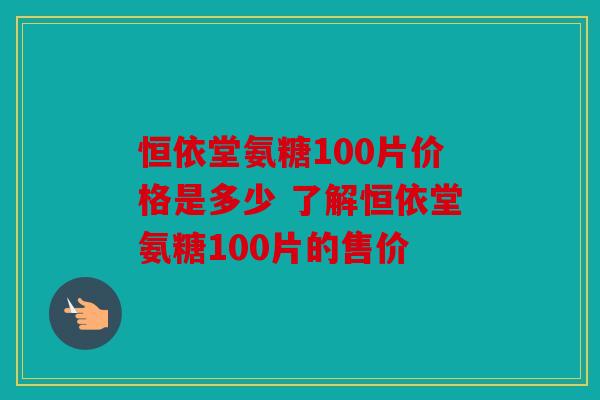 恒依堂氨糖100片价格是多少 了解恒依堂氨糖100片的售价