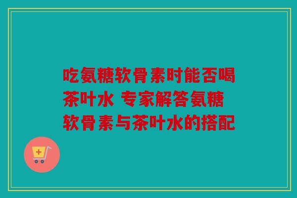 吃氨糖软骨素时能否喝茶叶水 专家解答氨糖软骨素与茶叶水的搭配
