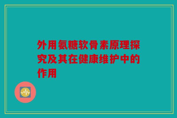 外用氨糖软骨素原理探究及其在健康维护中的作用