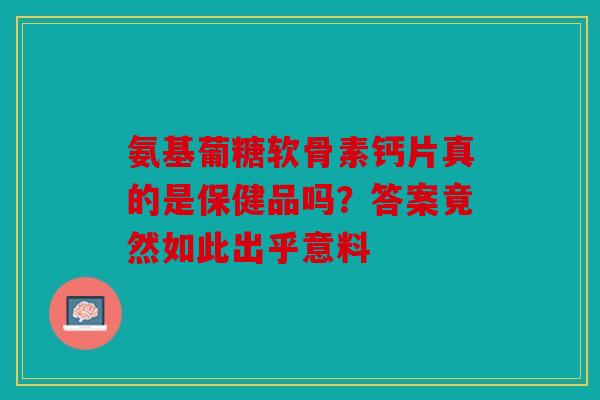 氨基葡糖软骨素钙片真的是保健品吗？答案竟然如此出乎意料