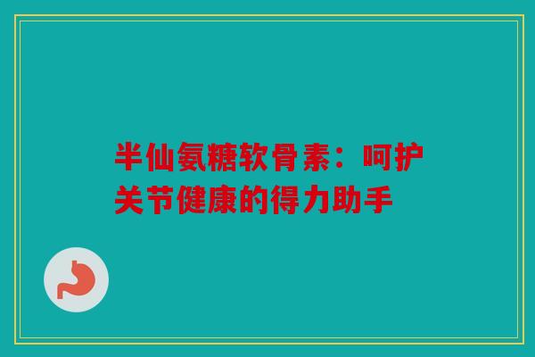半仙氨糖软骨素：呵护关节健康的得力助手