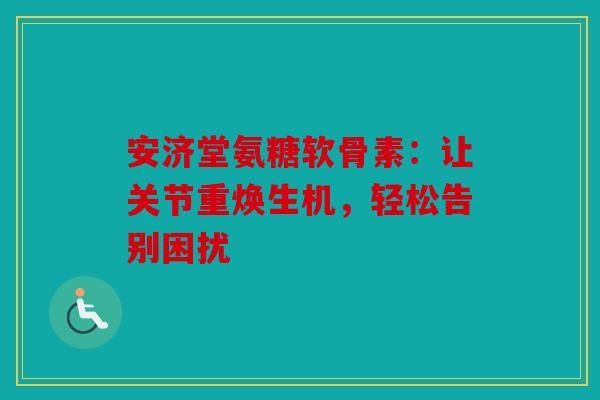 安济堂氨糖软骨素：让关节重焕生机，轻松告别困扰