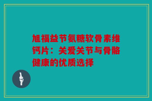 旭福益节氨糖软骨素维钙片：关爱关节与骨骼健康的优质选择