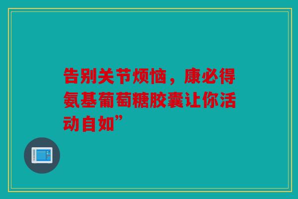 告别关节烦恼，康必得氨基葡萄糖胶囊让你活动自如”