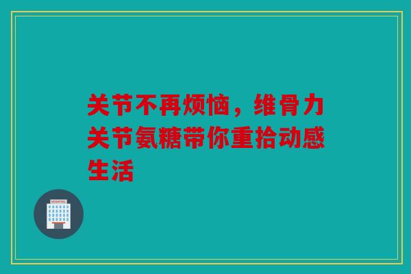关节不再烦恼，维骨力关节氨糖带你重拾动感生活