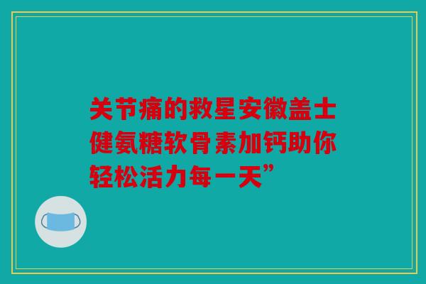 关节痛的救星安徽盖士健氨糖软骨素加钙助你轻松活力每一天”