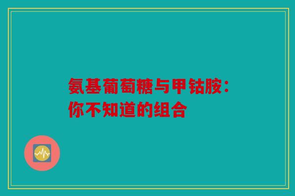 氨基葡萄糖与甲钴胺：你不知道的组合