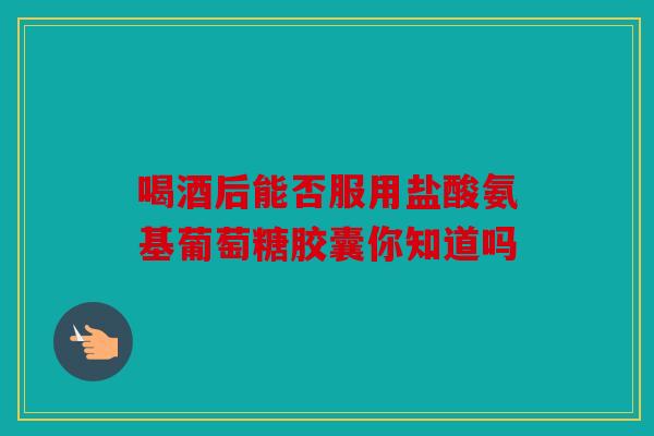 喝酒后能否服用盐酸氨基葡萄糖胶囊你知道吗