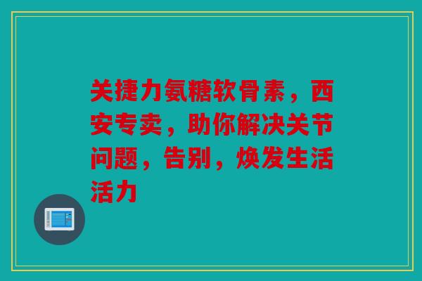 关捷力氨糖软骨素，西安专卖，助你解决关节问题，告别，焕发生活活力