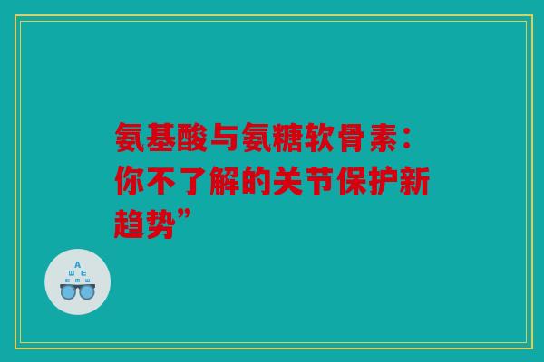 氨基酸与氨糖软骨素：你不了解的关节保护新趋势”